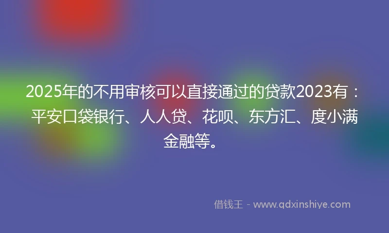 2025年的不用审核可以直接通过的贷款2023有：平安口袋银行、人人贷、花呗、东方汇、度小满金融等。