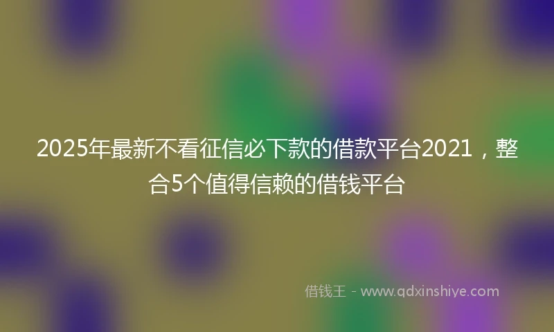 2025年最新不看征信必下款的借款平台2021，整合5个值得信赖的借钱平台
