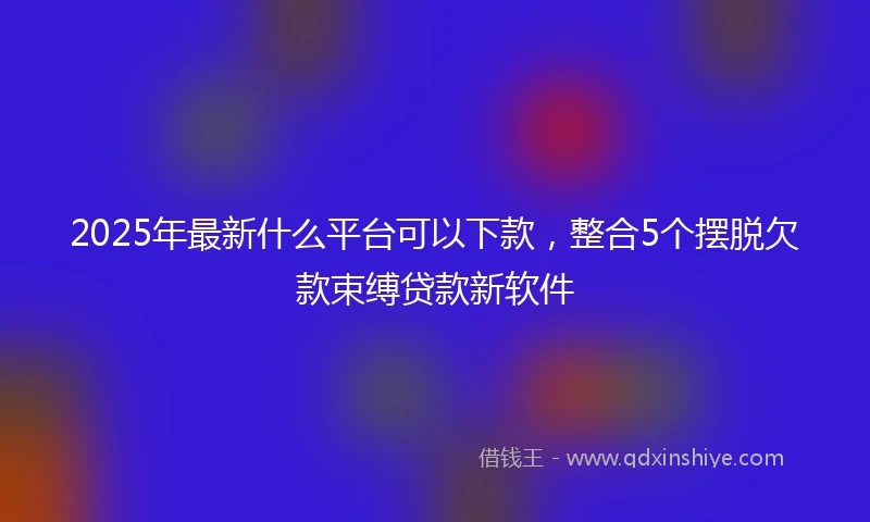 2025年最新什么平台可以下款，整合5个摆脱欠款束缚贷款新软件