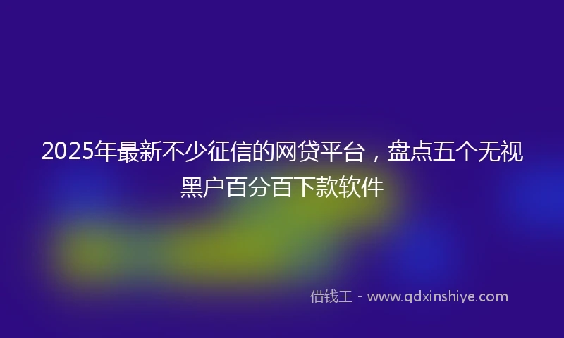 2025年最新不少征信的网贷平台，盘点五个无视黑户百分百下款软件