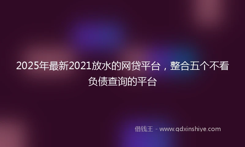 2025年最新2021放水的网贷平台，整合五个不看负债查询的平台