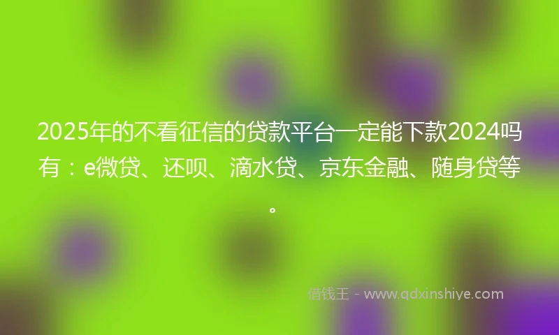 2025年的不看征信的贷款平台一定能下款2024吗有：e微贷、还呗、滴水贷、京东金融、随身贷等。