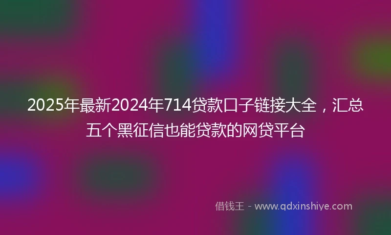 2025年最新2024年714贷款口子链接大全，汇总五个黑征信也能贷款的网贷平台