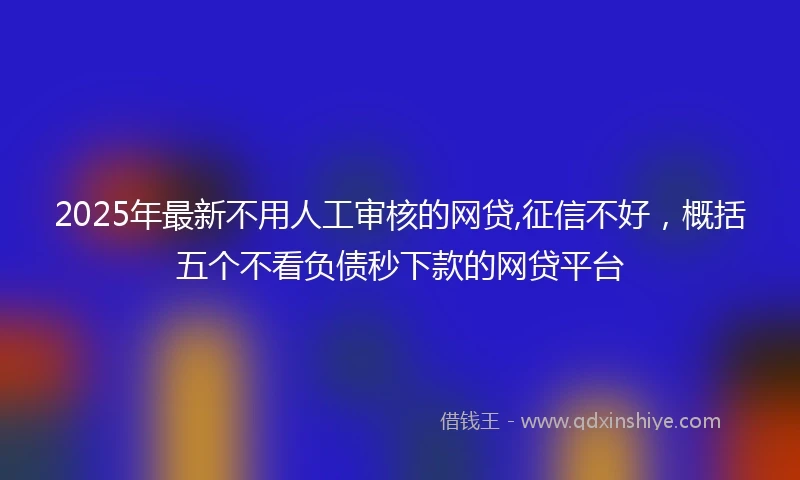 2025年最新不用人工审核的网贷,征信不好，概括五个不看负债秒下款的网贷平台