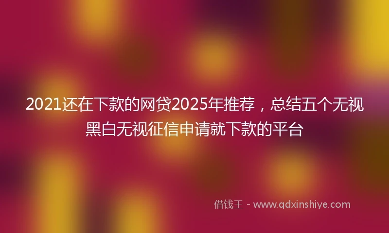 2021还在下款的网贷2025年推荐，总结五个无视黑白无视征信申请就下款的平台