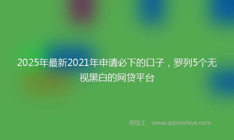 2025年最新2021年申请必下的口子，罗列5个无视黑白的网贷平台
