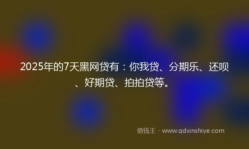 2025年的7天黑网贷有：你我贷、分期乐、还呗、好期贷、拍拍贷等。