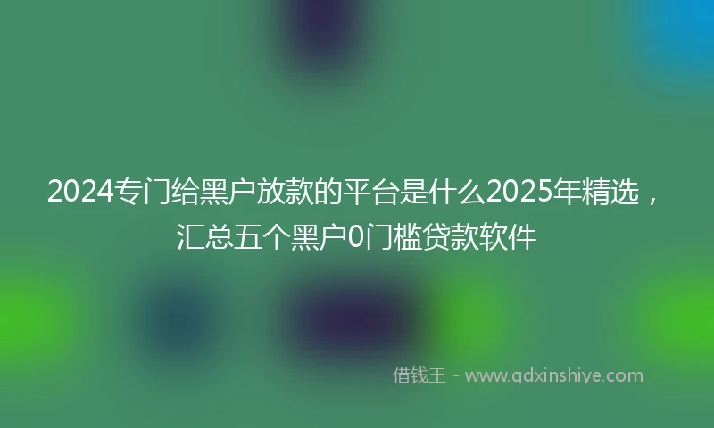 2024专门给黑户放款的平台是什么2025年精选，汇总五个黑户0门槛贷款软件