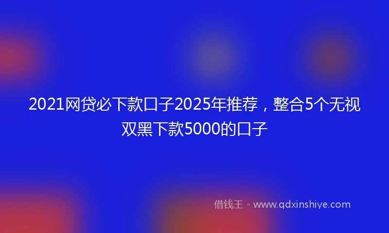 2021网贷必下款口子2025年推荐，整合5个无视双黑下款5000的口子