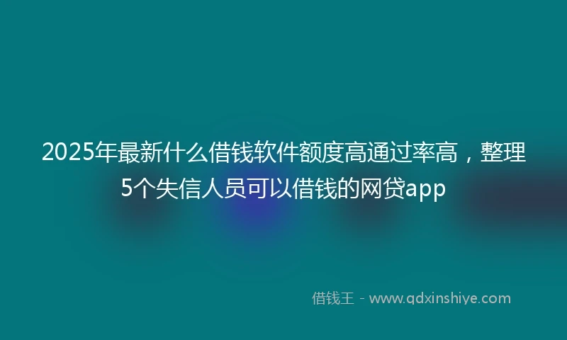 2025年最新什么借钱软件额度高通过率高，整理5个失信人员可以借钱的网贷app