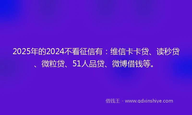 2025年的2024不看征信有：维信卡卡贷、读秒贷、微粒贷、51人品贷、微博借钱等。