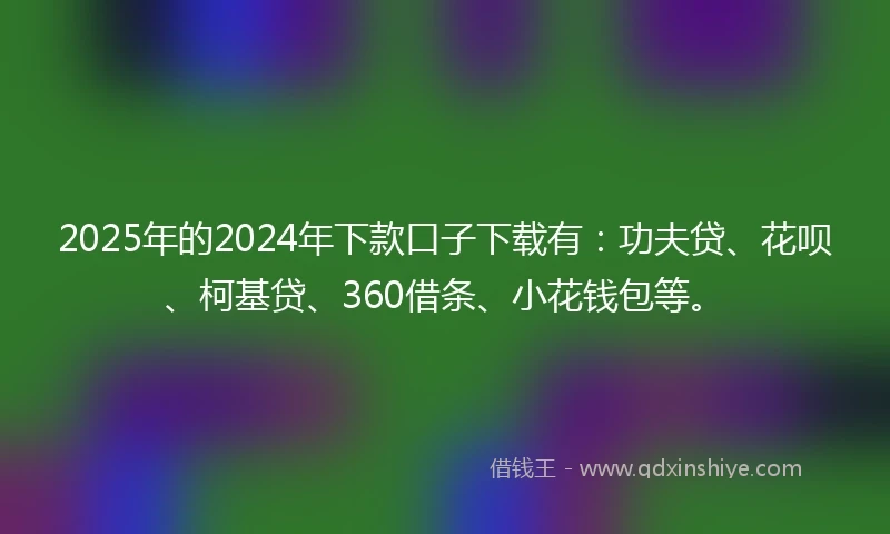 2025年的2024年下款口子下载有：功夫贷、花呗、柯基贷、360借条、小花钱包等。