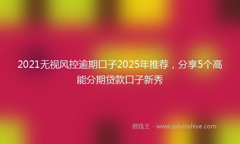 2021无视风控逾期口子2025年推荐，分享5个高能分期贷款口子新秀