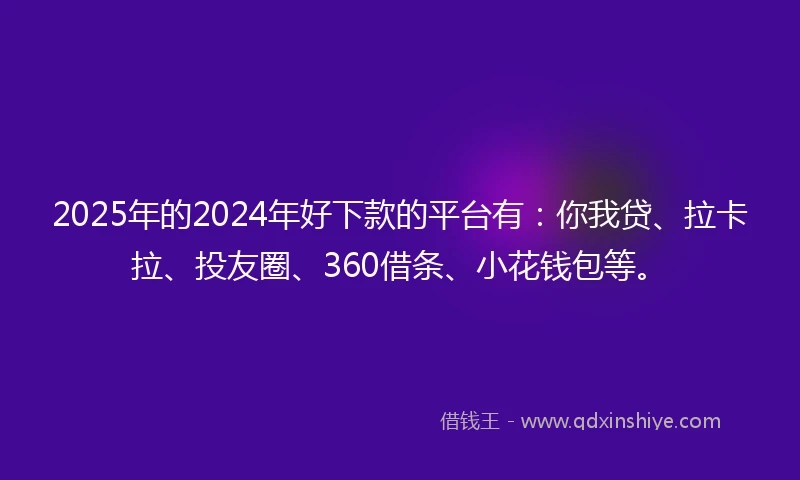 2025年的2024年好下款的平台有：你我贷、拉卡拉、投友圈、360借条、小花钱包等。