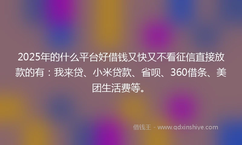 2025年的什么平台好借钱又快又不看征信直接放款的有：我来贷、小米贷款、省呗、360借条、美团生活费等。