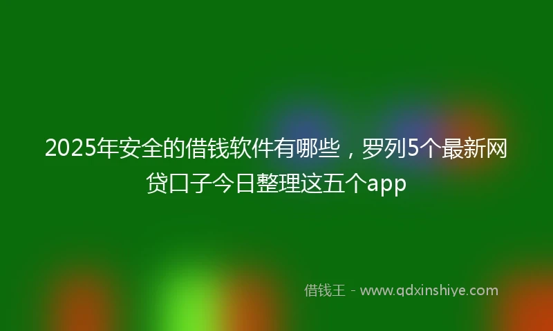 2025年安全的借钱软件有哪些，罗列5个最新网贷口子今日整理这五个app