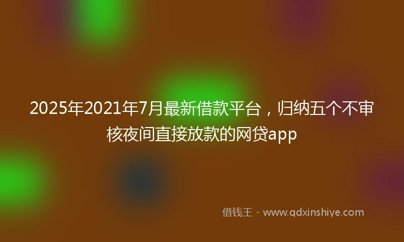 2025年2021年7月最新借款平台，归纳五个不审核夜间直接放款的网贷app