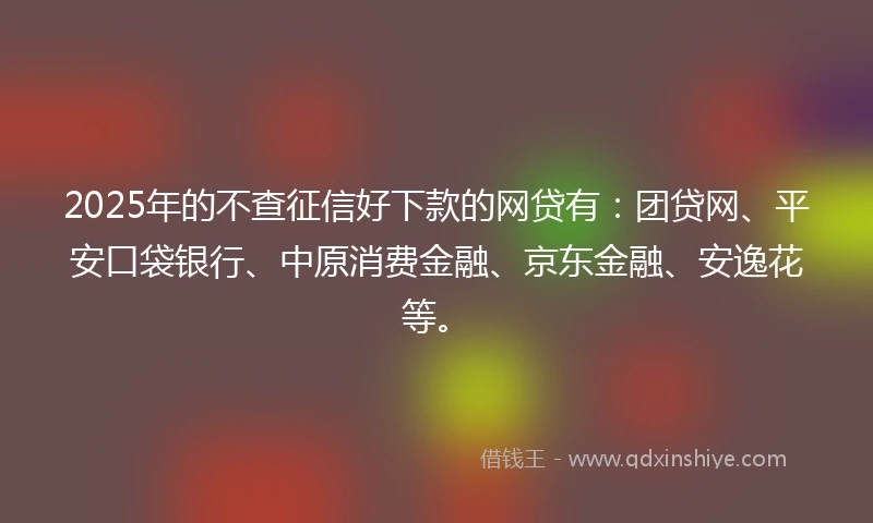 2025年的不查征信好下款的网贷有：团贷网、平安口袋银行、中原消费金融、京东金融、安逸花等。