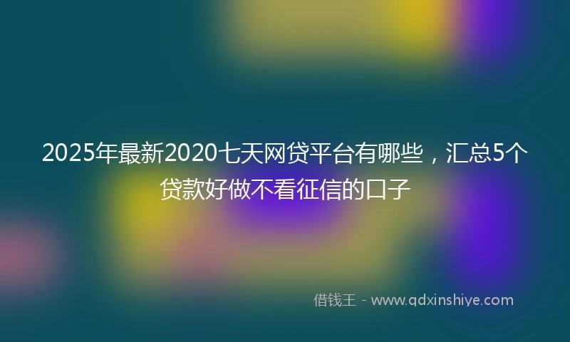 2025年最新2020七天网贷平台有哪些，汇总5个贷款好做不看征信的口子