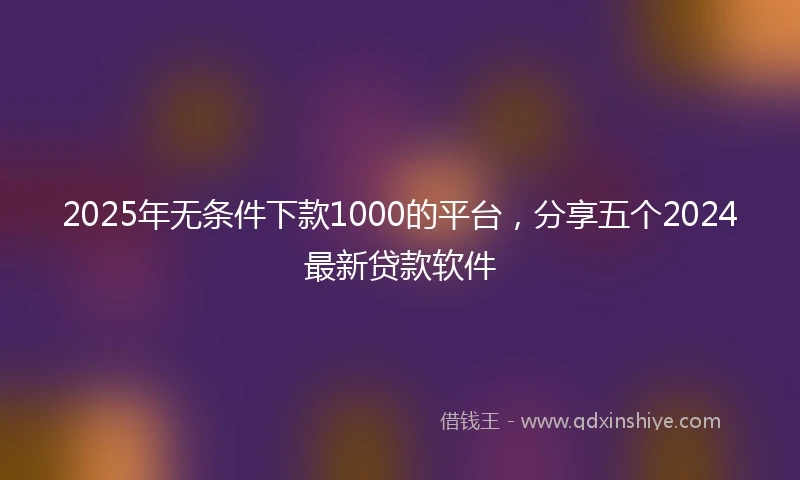 2025年无条件下款1000的平台，分享五个2024最新贷款软件