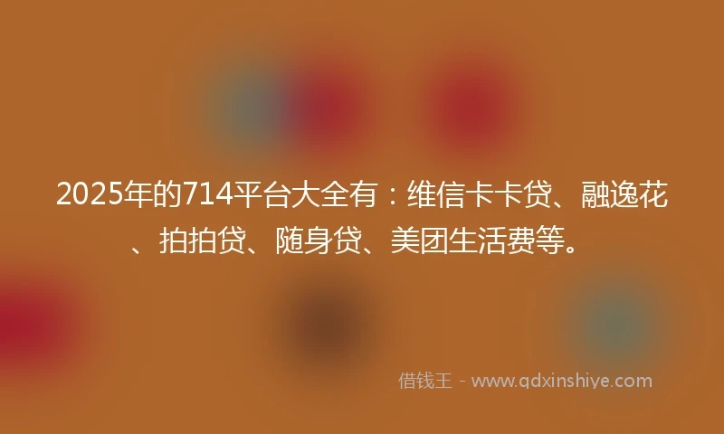 2025年的714平台大全有：维信卡卡贷、融逸花、拍拍贷、随身贷、美团生活费等。