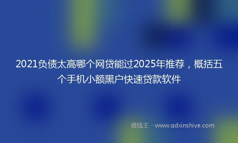 2021负债太高哪个网贷能过2025年推荐，概括五个手机小额黑户快速贷款软件