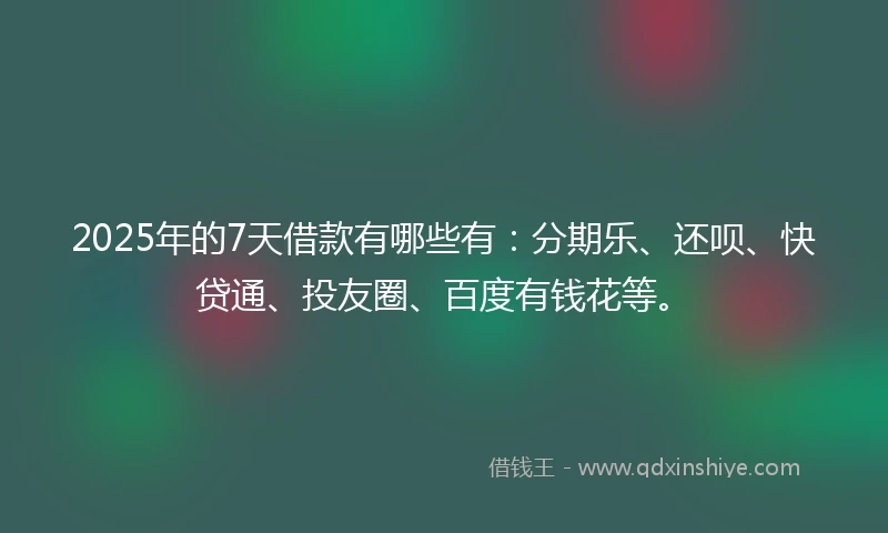 2025年的7天借款有哪些有：分期乐、还呗、快贷通、投友圈、百度有钱花等。