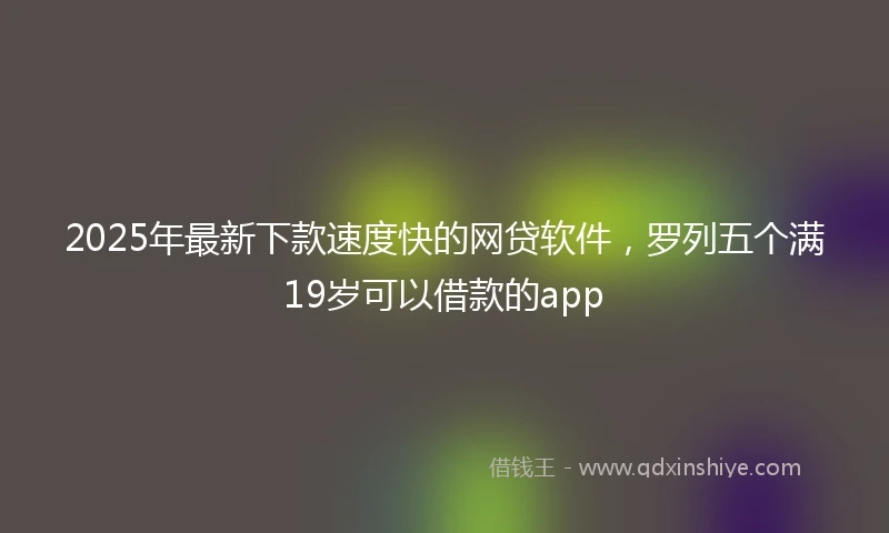 2025年最新下款速度快的网贷软件，罗列五个满19岁可以借款的app