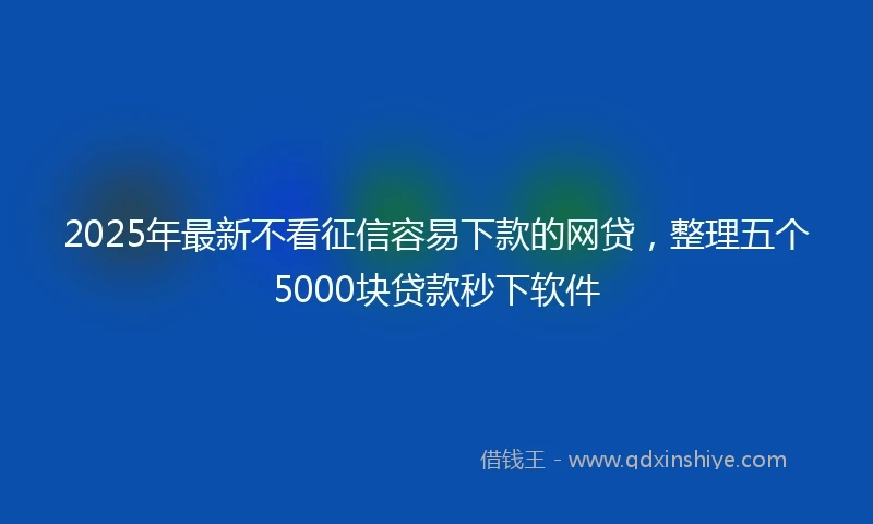 2025年最新不看征信容易下款的网贷，整理五个5000块贷款秒下软件