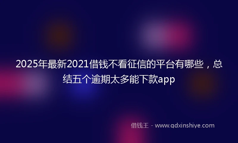 2025年最新2021借钱不看征信的平台有哪些，总结五个逾期太多能下款app