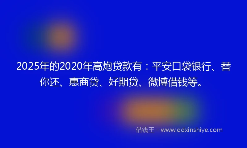 2025年的2020年高炮贷款有：平安口袋银行、替你还、惠商贷、好期贷、微博借钱等。