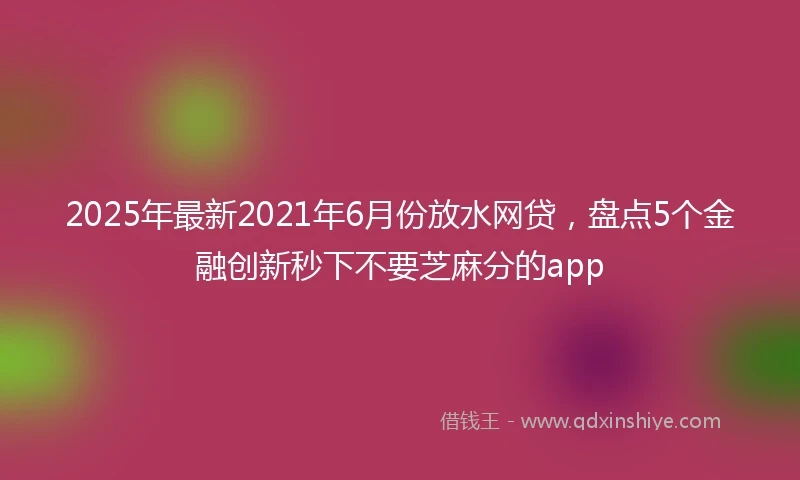 2025年最新2021年6月份放水网贷，盘点5个金融创新秒下不要芝麻分的app