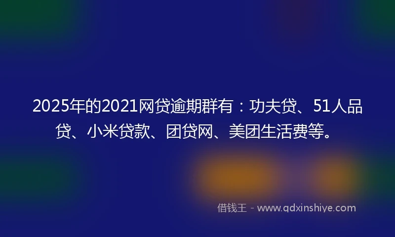 2025年的2021网贷逾期群有：功夫贷、51人品贷、小米贷款、团贷网、美团生活费等。