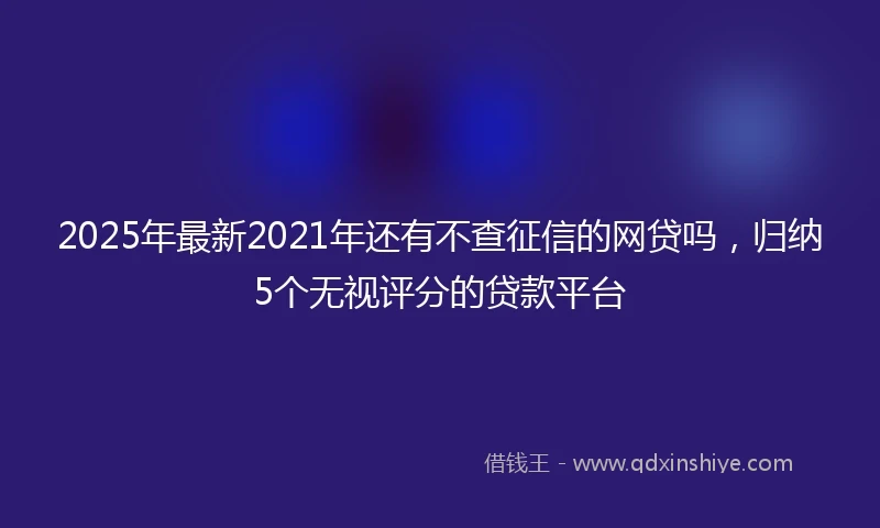 2025年最新2021年还有不查征信的网贷吗，归纳5个无视评分的贷款平台