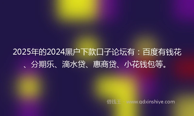 2025年的2024黑户下款口子论坛有：百度有钱花、分期乐、滴水贷、惠商贷、小花钱包等。