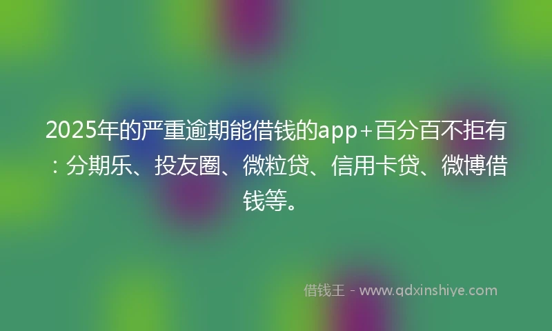 2025年的严重逾期能借钱的app+百分百不拒有：分期乐、投友圈、微粒贷、信用卡贷、微博借钱等。