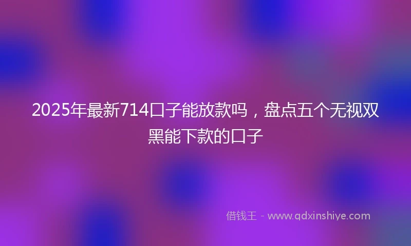 2025年最新714口子能放款吗，盘点五个无视双黑能下款的口子