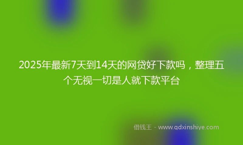 2025年最新7天到14天的网贷好下款吗，整理五个无视一切是人就下款平台