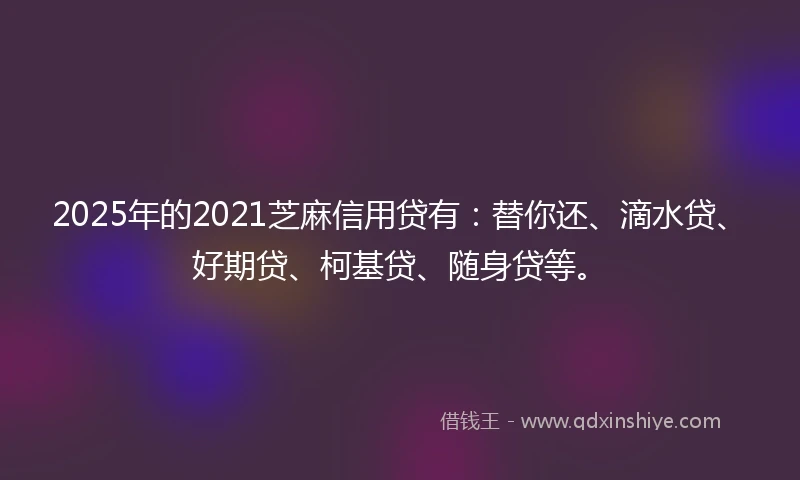 2025年的2021芝麻信用贷有：替你还、滴水贷、好期贷、柯基贷、随身贷等。