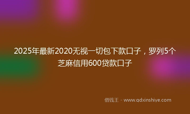 2025年最新2020无视一切包下款口子，罗列5个芝麻信用600贷款口子