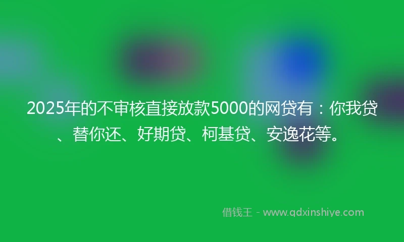 2025年的不审核直接放款5000的网贷有：你我贷、替你还、好期贷、柯基贷、安逸花等。