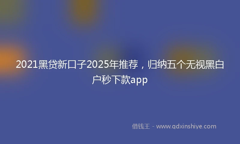 2021黑贷新口子2025年推荐，归纳五个无视黑白户秒下款app