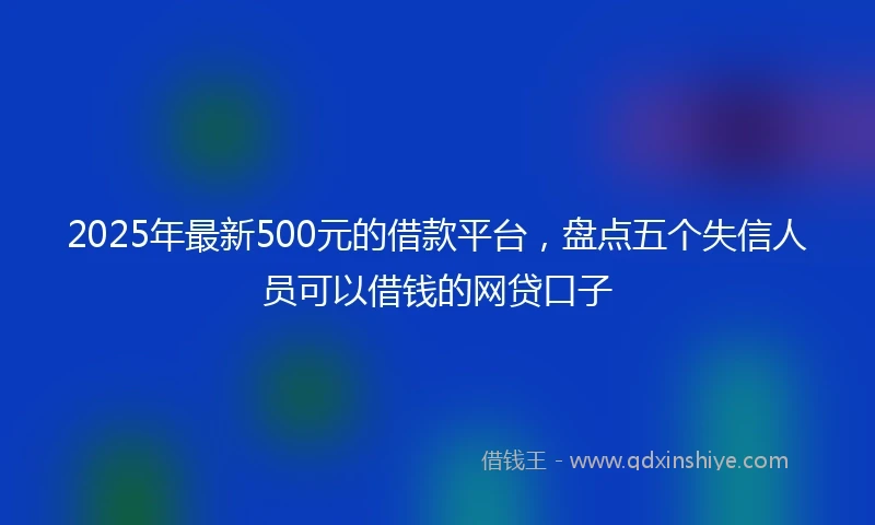 2025年最新500元的借款平台，盘点五个失信人员可以借钱的网贷口子