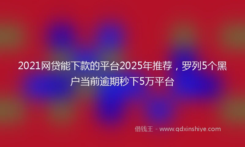 2021网贷能下款的平台2025年推荐，罗列5个黑户当前逾期秒下5万平台