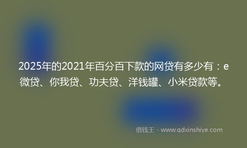 2025年的2021年百分百下款的网贷有多少有：e微贷、你我贷、功夫贷、洋钱罐、小米贷款等。