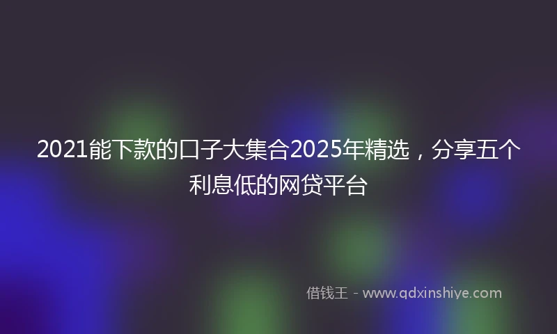 2021能下款的口子大集合2025年精选，分享五个利息低的网贷平台