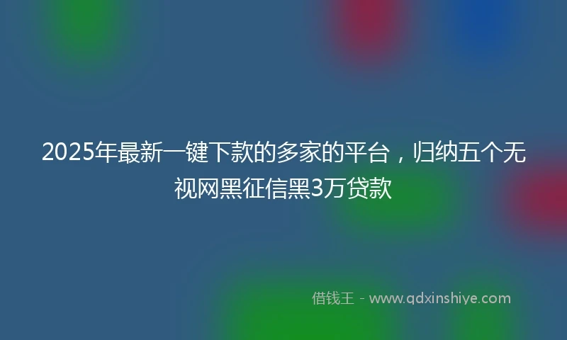 2025年最新一键下款的多家的平台，归纳五个无视网黑征信黑3万贷款