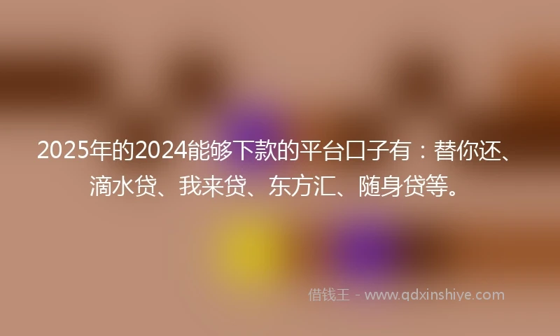 2025年的2024能够下款的平台口子有：替你还、滴水贷、我来贷、东方汇、随身贷等。