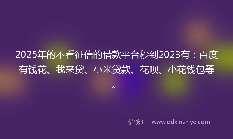 2025年的不看征信的借款平台秒到2023有：百度有钱花、我来贷、小米贷款、花呗、小花钱包等。