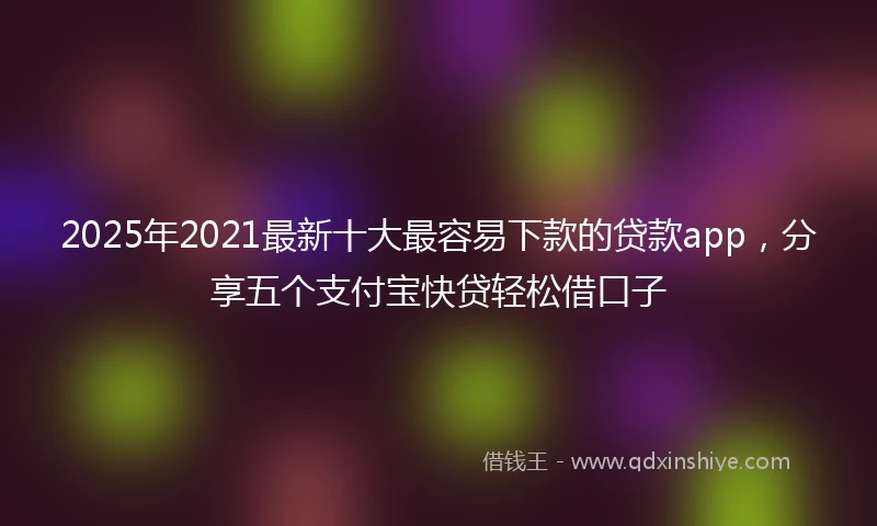 2025年2021最新十大最容易下款的贷款app，分享五个支付宝快贷轻松借口子